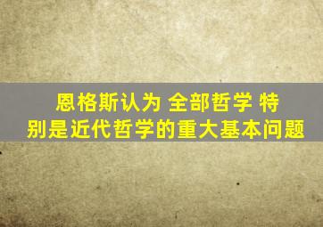 恩格斯认为 全部哲学 特别是近代哲学的重大基本问题